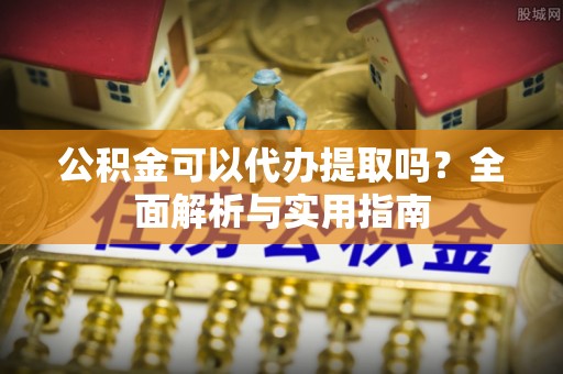 岳阳公积金可以代办提取吗？全面解析与实用指南
