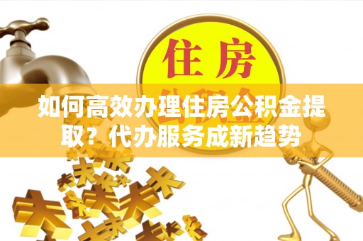 岳阳如何高效办理住房公积金提取？代办服务成新趋势